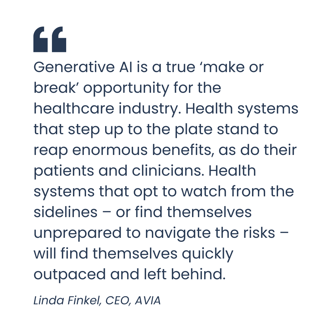 Generative AI is a true ‘make or break’ opportunity for the healthcare industry. Health systems that step up to the plate stand to reap enormous benefits, as do their patients and clinicians. Health systems that opt to watch from the sidelines – or find themselves unprepared to navigate the risks – will find themselves quickly outpaced and left behind.- Linda Finkel, CEO, AVIA
